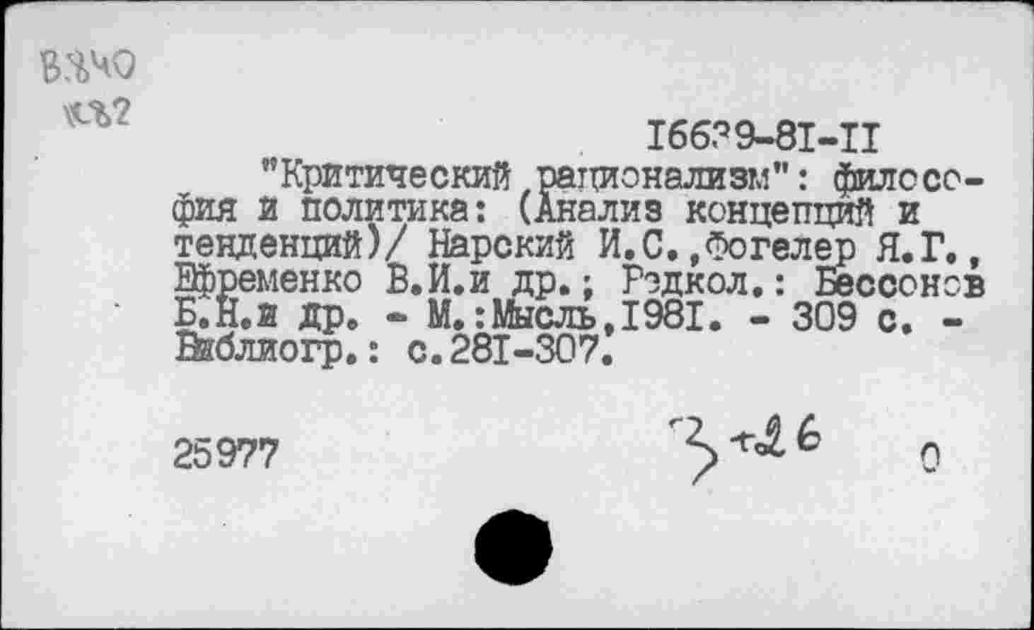 ﻿ВЯЧО
\<Л?
16639-81-П
’’Критический.рационализм": философия и политика: (Анализ концепций и тенденций)/ Нарский И.С.,Фогелер Я.Г., Ефременко В.И.и др.; Рэдкол.: Бессонов Б.Н.И др. - М.:Мысль, 1981. - 309 с. -Жблиогр.: с. 281-307.
25977

Л